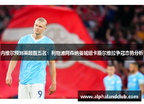 内维尔预测英超前五名：利物浦阿森纳曼城纽卡斯尔维拉争冠态势分析