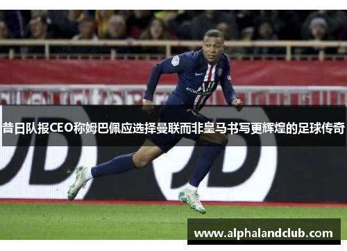 昔日队报CEO称姆巴佩应选择曼联而非皇马书写更辉煌的足球传奇